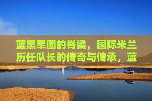 蓝黑军团的脊梁,国际米兰历任队长的传奇与传承,蓝黑脊梁,国际米兰历任队长的传奇传承