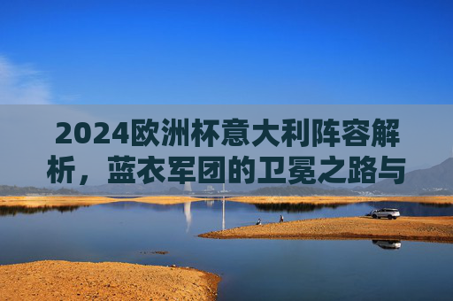 2024欧洲杯意大利阵容解析，蓝衣军团的卫冕之路与关键拼图，2024欧洲杯蓝衣军团，卫冕之路与阵容关键拼图