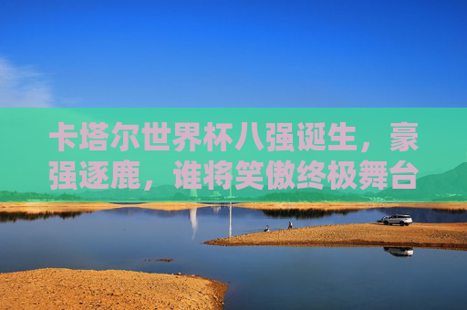 卡塔尔世界杯八强诞生,豪强逐鹿,谁将笑傲终极舞台,卡塔尔世界杯八强诞生,豪强争霸谁笑傲终极舞台