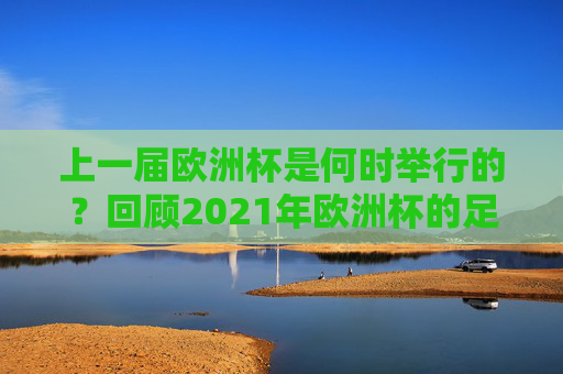 上一届欧洲杯是何时举行的?回顾2021年欧洲杯的足球盛宴,回顾2021年欧洲杯,足球盛宴