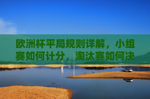 欧洲杯平局规则详解,小组赛如何计分,淘汰赛如何决胜负,欧洲杯平局规则,小组赛计分与淘汰赛决胜负方式