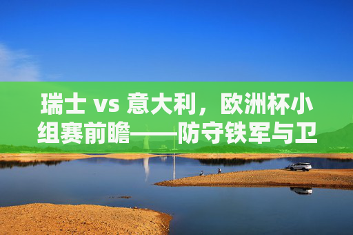 瑞士 vs 意大利,欧洲杯小组赛前瞻——防守铁军与卫冕冠军的战术博弈,瑞士防守铁军VS意大利卫冕冠军,欧洲杯小组赛战术前瞻