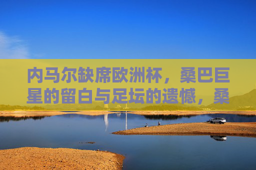内马尔缺席欧洲杯,桑巴巨星的留白与足坛的遗憾,桑巴巨星缺阵欧洲杯,内马尔的留白与足坛遗憾