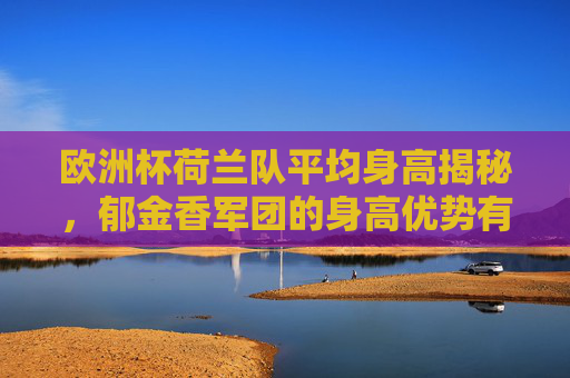 欧洲杯荷兰队平均身高揭秘,郁金香军团的身高优势有多明显?欧洲杯郁金香军团平均身高揭秘,身高优势有多明显?