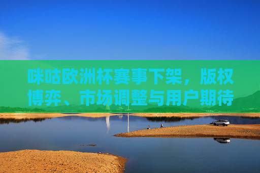 咪咕欧洲杯赛事下架,版权博弈、市场调整与用户期待的平衡,咪咕欧洲杯赛事下架,版权博弈、市场调整与用户期待的平衡