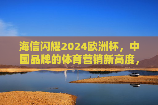海信闪耀2024欧洲杯,中国品牌的体育营销新高度,海信闪耀2024欧洲杯,中国品牌体育营销新标杆