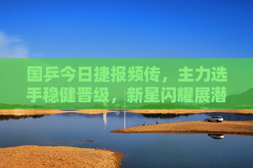 国乒今日捷报频传，主力选手稳健晋级，新星闪耀展潜力，国乒今日捷报频传 主力稳健新星闪耀