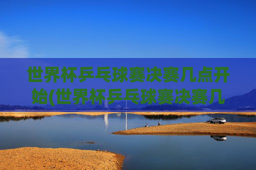 世界杯乒乓球赛决赛几点开始(世界杯乒乓球赛决赛几点开始比赛)