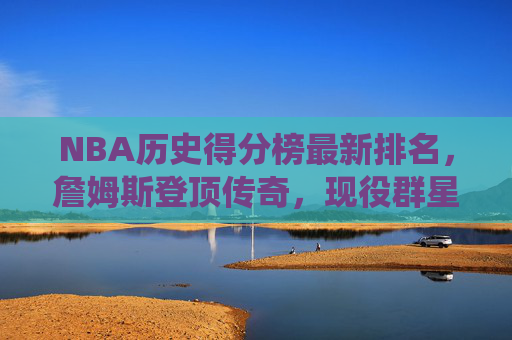NBA历史得分榜最新排名，詹姆斯登顶传奇，现役群星谁将续写神话？NBA历史得分榜，詹姆斯登顶，现役群星续写神话