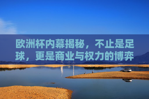 欧洲杯内幕揭秘,不止是足球,更是商业与权力的博弈,欧洲杯内幕,商业与权力的博弈