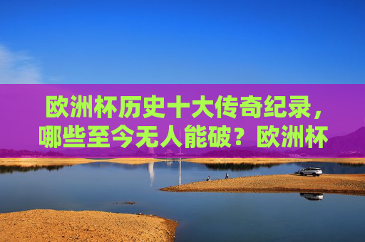 欧洲杯历史十大传奇纪录,哪些至今无人能破?欧洲杯历史十大传奇纪录,至今无人能破