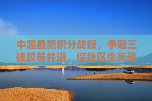 中超最新积分战报，争冠三强胶着并进，保级区生死战一触即发，中超最新积分战报，争冠三强胶着，保级区生死战一触即发