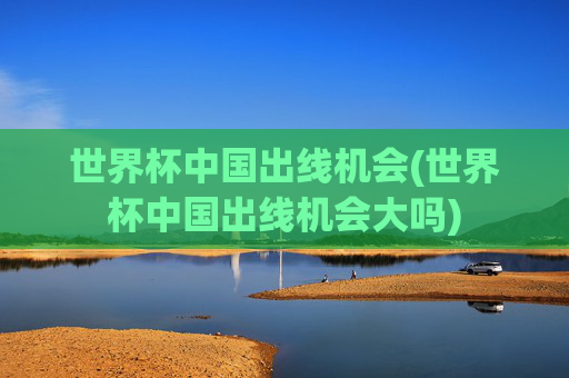 世界杯中国出线机会(世界杯中国出线机会大吗)