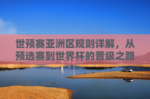 世预赛亚洲区规则详解，从预选赛到世界杯的晋级之路，世预赛亚洲区晋级规则详解，从预选赛到世界杯之路