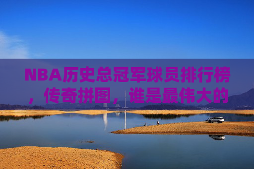 NBA历史总冠军球员排行榜，传奇拼图，谁是最伟大的冠军拼图？NBA历史总冠军传奇拼图，谁是最伟大的冠军拼图？