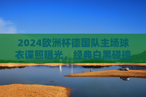 2024欧洲杯德国队主场球衣谍照曝光，经典白黑碰撞，细节处藏着东道主的钢铁意志，2024欧洲杯德国主场球衣谍照曝光，白黑碰撞藏钢铁意志