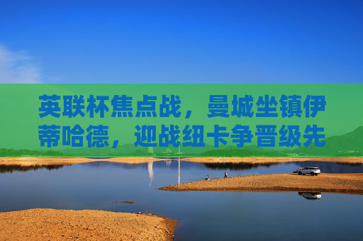 英联杯焦点战,曼城坐镇伊蒂哈德,迎战纽卡争晋级先机,英联杯焦点战,曼城坐镇伊蒂哈德迎战纽卡 争晋级先机