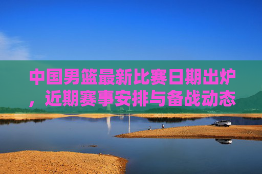 中国男篮最新比赛日期出炉，近期赛事安排与备战动态，中国男篮最新比赛日期及近期赛事备战动态出炉