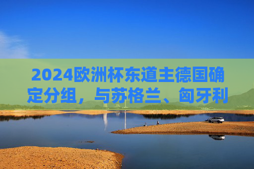 2024欧洲杯东道主德国确定分组，与苏格兰、匈牙利、瑞士同组A组，2024欧洲杯分组，东道主德国与苏格兰、匈牙利、瑞士同组A组