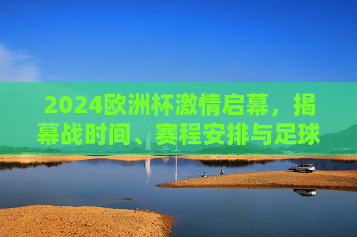 2024欧洲杯激情启幕，揭幕战时间、赛程安排与足球盛宴的夏日序曲，2024欧洲杯激情启幕，揭幕战时间与赛程安排