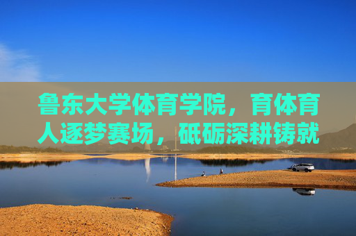 鲁东大学体育学院，育体育人逐梦赛场，砥砺深耕铸就辉煌，鲁东大学体育学院，育体育人逐梦赛场，砥砺深耕铸就辉煌