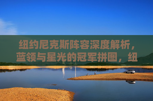 纽约尼克斯阵容深度解析，蓝领与星光的冠军拼图，纽约尼克斯阵容深度解析，蓝领与星光的冠军拼图