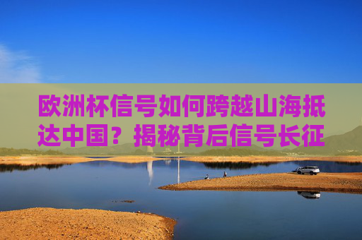 欧洲杯信号如何跨越山海抵达中国?揭秘背后信号长征路,揭秘欧洲杯信号跨越山海的长征路