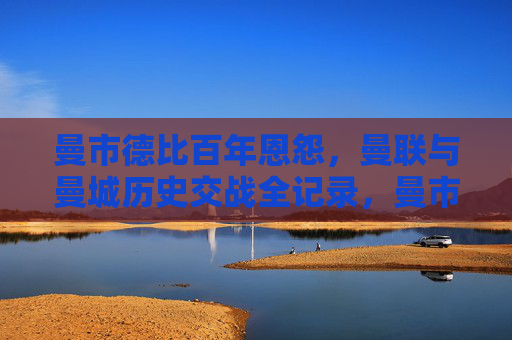 曼市德比百年恩怨，曼联与曼城历史交战全记录，曼市德比百年恩怨，曼联与曼城历史交战全记录