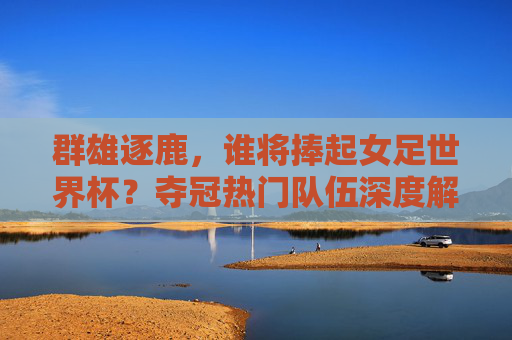 群雄逐鹿，谁将捧起女足世界杯？夺冠热门队伍深度解析，女足世界杯群雄逐鹿，夺冠热门深度解析
