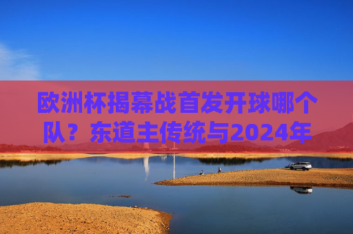 欧洲杯揭幕战首发开球哪个队？东道主传统与2024年德国队解析，2024欧洲杯揭幕战，东道主德国首发开球与传统解析