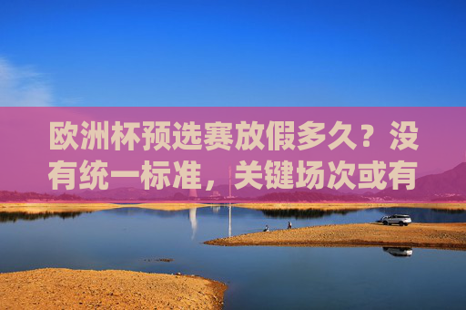 欧洲杯预选赛放假多久?没有统一标准,关键场次或有短假,欧洲杯预选赛放假无统一标准,关键场次或有短假