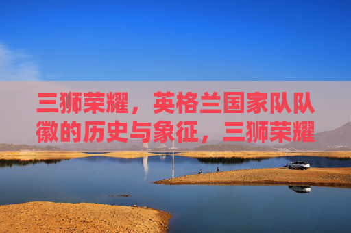 三狮荣耀,英格兰国家队队徽的历史与象征,三狮荣耀,英格兰国家队队徽的历史与象征