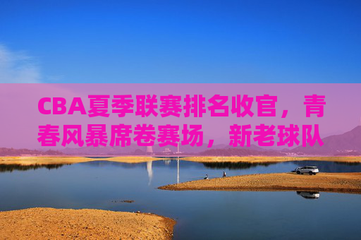 CBA夏季联赛排名收官，青春风暴席卷赛场，新老球队各有收获，CBA夏季联赛收官，青春风暴劲吹，新老球队各有收获