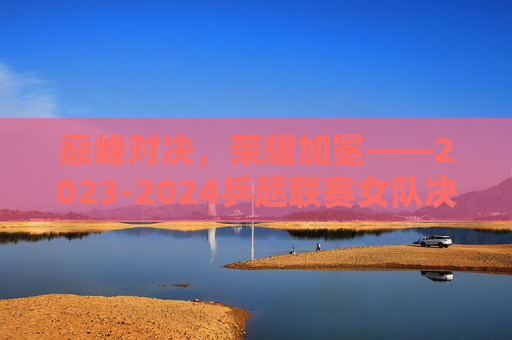 巅峰对决,荣耀加冕——2023-2024乒超联赛女队决赛热血落幕,巅峰对决,荣耀加冕——2023-2024乒超联赛女队决赛热血落幕