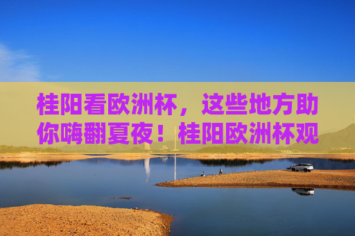 桂阳看欧洲杯,这些地方助你嗨翻夏夜!桂阳欧洲杯观赛地,嗨翻夏夜!