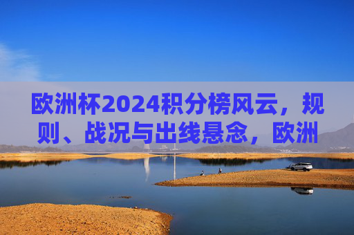 欧洲杯2024积分榜风云，规则、战况与出线悬念，欧洲杯2024积分榜风云，规则、战况与出线悬念