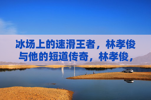 冰场上的速滑王者,林孝俊与他的短道传奇,林孝俊,冰场速滑王者与短道传奇