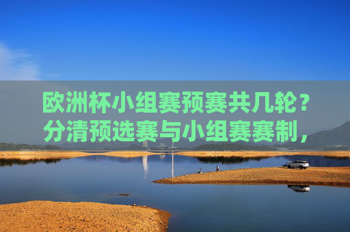 欧洲杯小组赛预赛共几轮?分清预选赛与小组赛赛制,欧洲杯预选赛与小组赛有几轮?赛制区别解析
