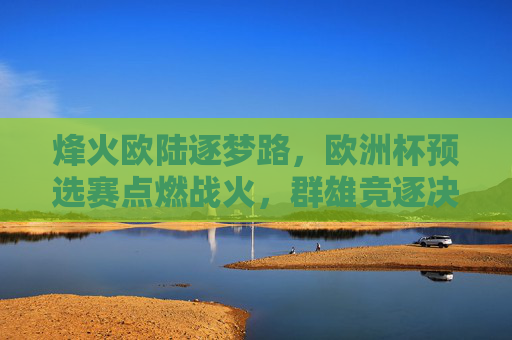烽火欧陆逐梦路,欧洲杯预选赛点燃战火,群雄竞逐决赛圈门票,烽火欧陆预选赛,群雄逐梦竞决赛门票