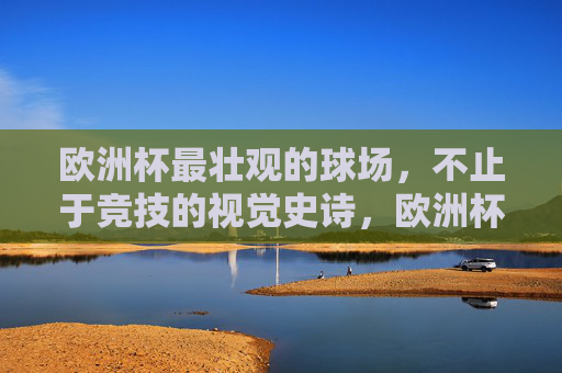 欧洲杯最壮观的球场,不止于竞技的视觉史诗,欧洲杯视觉史诗,最壮观球场不止于竞技