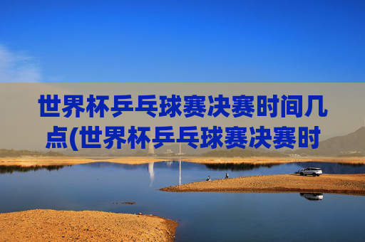 世界杯乒乓球赛决赛时间几点(世界杯乒乓球赛决赛时间几点开始)