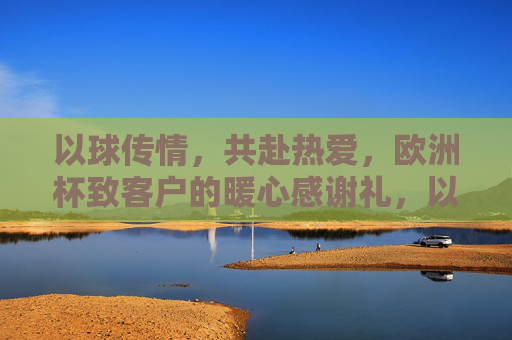 以球传情,共赴热爱,欧洲杯致客户的暖心感谢礼,以球传情,共赴热爱,欧洲杯致客户的暖心感谢礼