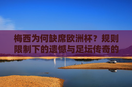 梅西为何缺席欧洲杯?规则限制下的遗憾与足坛传奇的坚守,梅西缺席欧洲杯,规则限制下的遗憾与传奇坚守