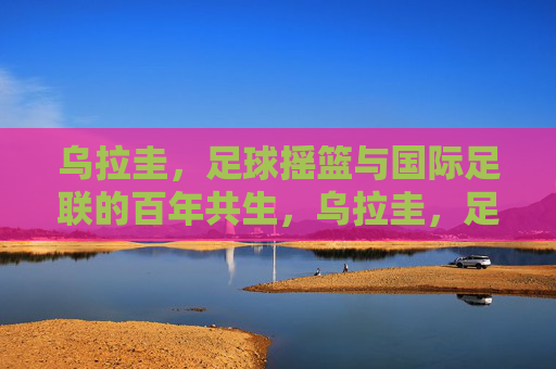 乌拉圭，足球摇篮与国际足联的百年共生，乌拉圭，足球摇篮与国际足联的百年共生