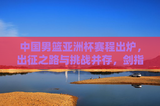 中国男篮亚洲杯赛程出炉,出征之路与挑战并存,剑指亚洲之巅,中国男篮亚洲杯赛程出炉,出征迎战挑战,剑指亚洲之巅