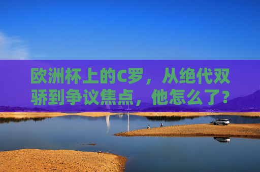 欧洲杯上的C罗，从绝代双骄到争议焦点，他怎么了？C罗欧洲杯，绝代双骄到争议焦点，他怎么了？