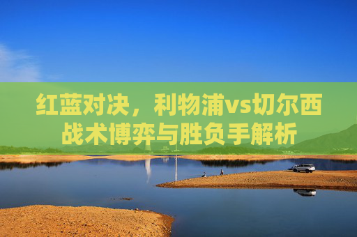 红蓝对决,利物浦vs切尔西战术博弈与胜负手解析