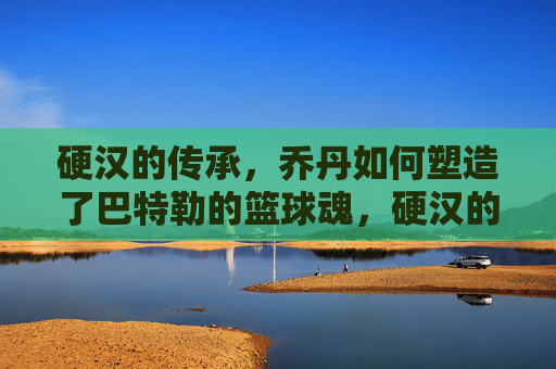 硬汉的传承,乔丹如何塑造了巴特勒的篮球魂,硬汉的传承,乔丹塑造巴特勒的篮球魂