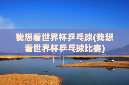 我想看世界杯乒乓球(我想看世界杯乒乓球比赛)