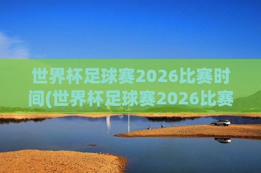 世界杯足球赛2026比赛时间(世界杯足球赛2026比赛时间表)2026世界杯足球赛比赛时间表